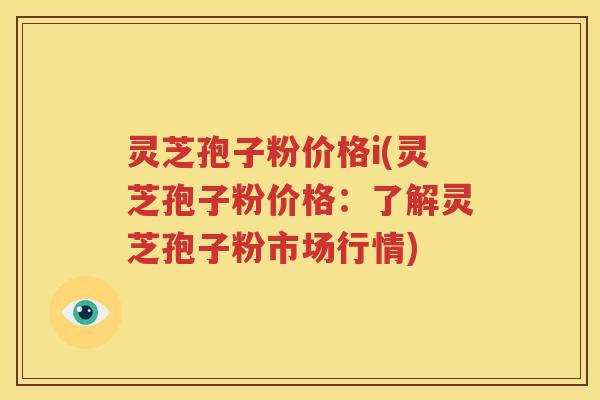 灵芝孢子粉价格i(灵芝孢子粉价格：了解灵芝孢子粉市场行情)