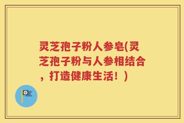 灵芝孢子粉人参皂(灵芝孢子粉与人参相结合，打造健康生活！)