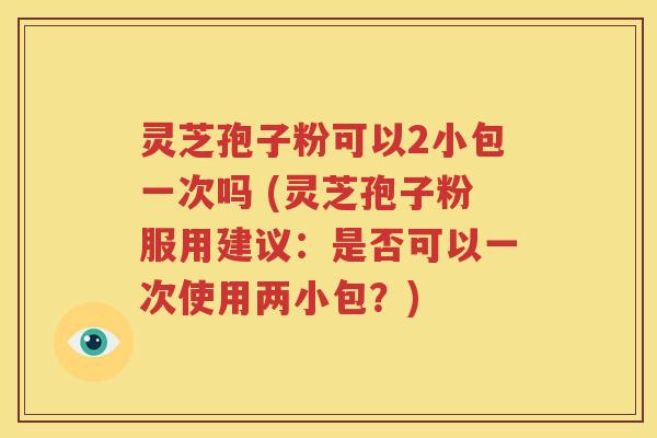 灵芝孢子粉可以2小包一次吗 (灵芝孢子粉服用建议：是否可以一次使用两小包？)