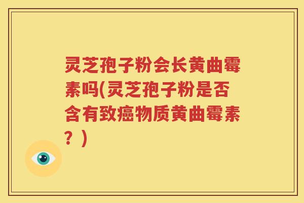 灵芝孢子粉会长黄曲霉素吗(灵芝孢子粉是否含有致癌物质黄曲霉素？)