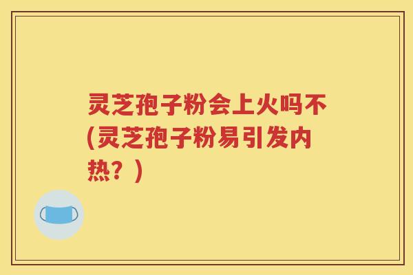 灵芝孢子粉会上火吗不(灵芝孢子粉易引发内热？)