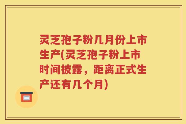 灵芝孢子粉几月份上市生产(灵芝孢子粉上市时间披露，距离正式生产还有几个月)