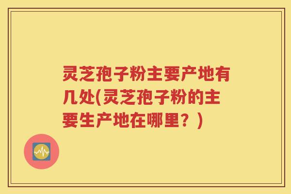 灵芝孢子粉主要产地有几处(灵芝孢子粉的主要生产地在哪里？)