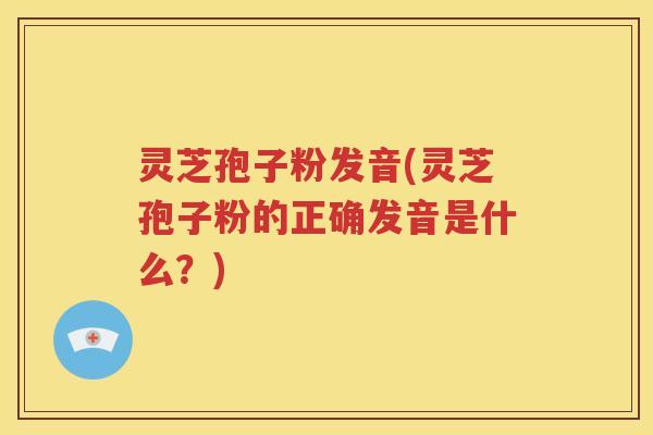 灵芝孢子粉发音(灵芝孢子粉的正确发音是什么？)