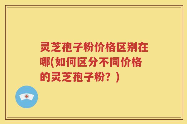 灵芝孢子粉价格区别在哪(如何区分不同价格的灵芝孢子粉？)