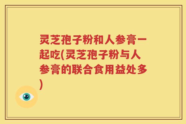 灵芝孢子粉和人参膏一起吃(灵芝孢子粉与人参膏的联合食用益处多)
