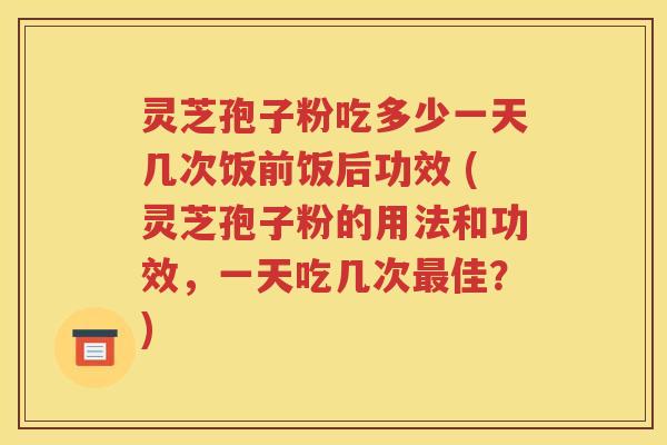 灵芝孢子粉吃多少一天几次饭前饭后功效 (灵芝孢子粉的用法和功效，一天吃几次最佳？)