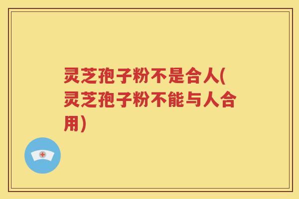 灵芝孢子粉不是合人(灵芝孢子粉不能与人合用)
