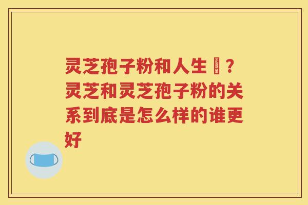 灵芝孢子粉和人生皀？灵芝和灵芝孢子粉的关系到底是怎么样的谁更好