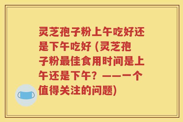 灵芝孢子粉上午吃好还是下午吃好 (灵芝孢子粉最佳食用时间是上午还是下午？——一个值得关注的问题)
