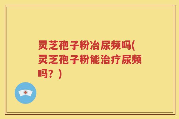 灵芝孢子粉冶尿频吗(灵芝孢子粉能治疗尿频吗？)