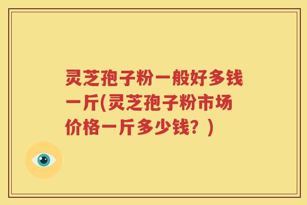 灵芝孢子粉一般好多钱一斤(灵芝孢子粉市场价格一斤多少钱？)
