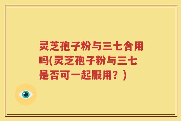 灵芝孢子粉与三七合用吗(灵芝孢子粉与三七是否可一起服用？)