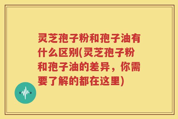 灵芝孢子粉和孢子油有什么区别(灵芝孢子粉和孢子油的差异，你需要了解的都在这里)