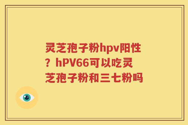 灵芝孢子粉hpv阳性？hPV66可以吃灵芝孢子粉和三七粉吗