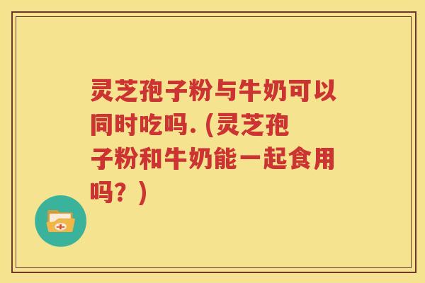 灵芝孢子粉与牛奶可以同时吃吗. (灵芝孢子粉和牛奶能一起食用吗？)