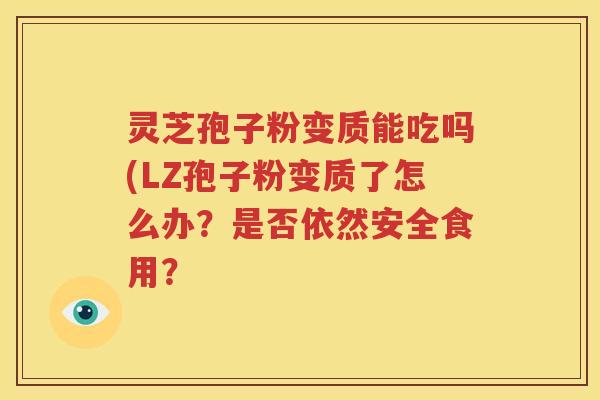 灵芝孢子粉变质能吃吗(LZ孢子粉变质了怎么办？是否依然安全食用？