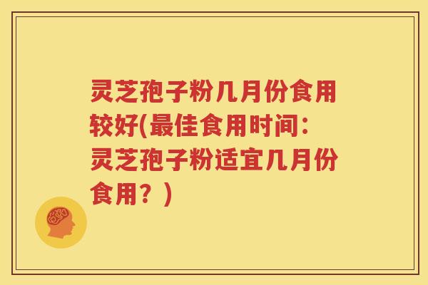 灵芝孢子粉几月份食用较好(最佳食用时间：灵芝孢子粉适宜几月份食用？)