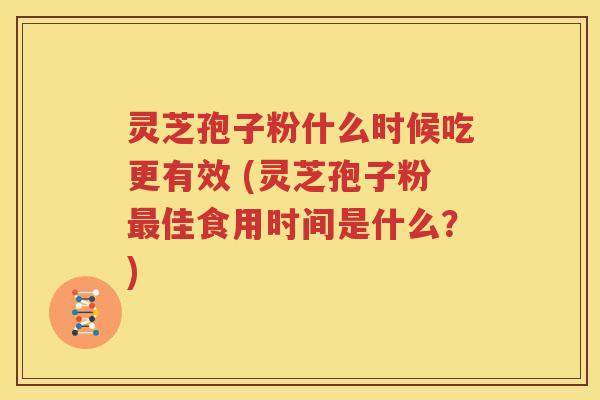 灵芝孢子粉什么时候吃更有效 (灵芝孢子粉最佳食用时间是什么？)