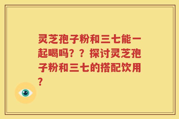 灵芝孢子粉和三七能一起喝吗？？探讨灵芝孢子粉和三七的搭配饮用？