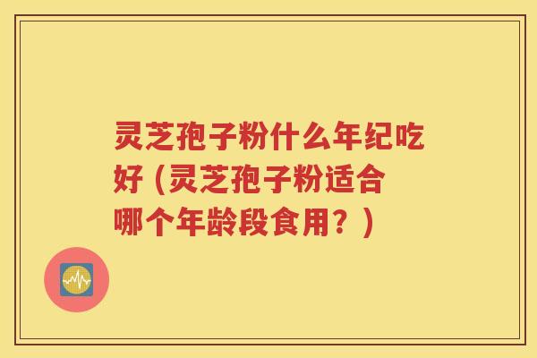灵芝孢子粉什么年纪吃好 (灵芝孢子粉适合哪个年龄段食用？)