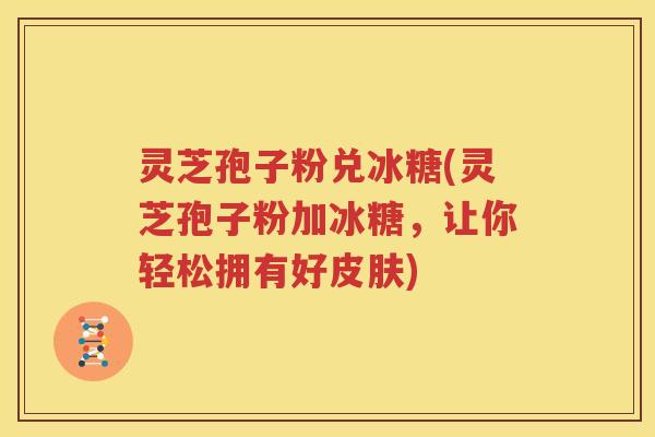 灵芝孢子粉兑冰糖(灵芝孢子粉加冰糖，让你轻松拥有好皮肤)