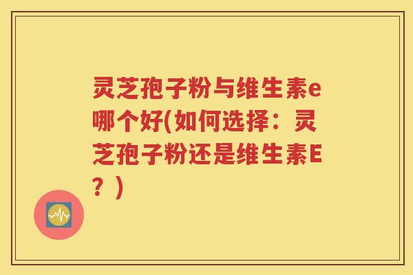 灵芝孢子粉与维生素e哪个好(如何选择：灵芝孢子粉还是维生素E？)