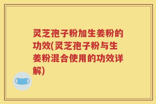 灵芝孢子粉加生姜粉的功效(灵芝孢子粉与生姜粉混合使用的功效详解)