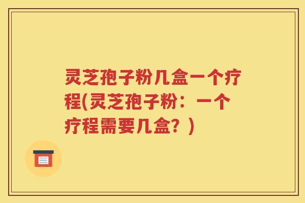 灵芝孢子粉几盒一个疗程(灵芝孢子粉：一个疗程需要几盒？)