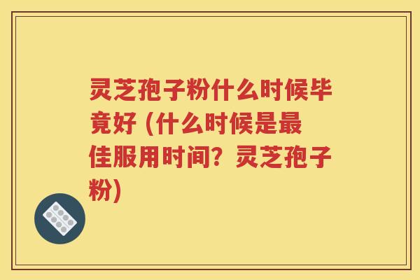 灵芝孢子粉什么时候毕竟好 (什么时候是最佳服用时间？灵芝孢子粉)