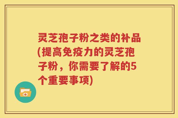灵芝孢子粉之类的补品(提高免疫力的灵芝孢子粉，你需要了解的5个重要事项)