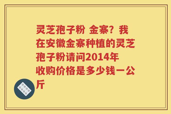 灵芝孢子粉 金寨？我在安徽金寨种植的灵芝孢子粉请问2014年收购价格是多少钱一公斤