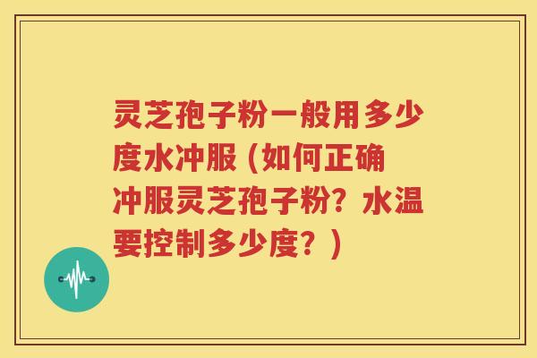 灵芝孢子粉一般用多少度水冲服 (如何正确冲服灵芝孢子粉？水温要控制多少度？)