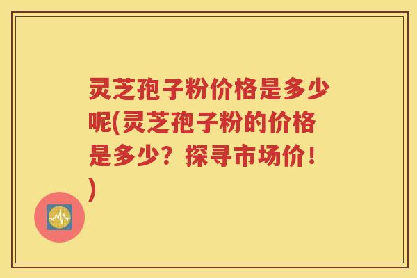 灵芝孢子粉价格是多少呢(灵芝孢子粉的价格是多少？探寻市场价！)
