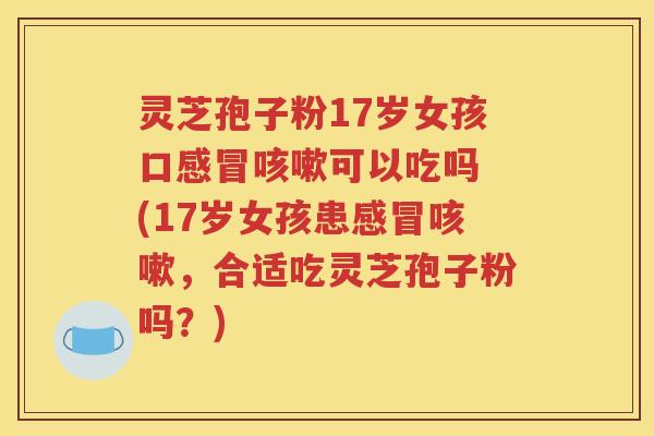 灵芝孢子粉17岁女孩口感冒咳嗽可以吃吗 (17岁女孩患感冒咳嗽，合适吃灵芝孢子粉吗？)