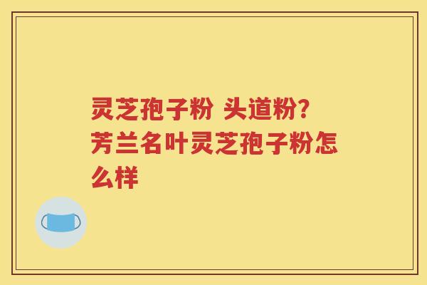 灵芝孢子粉 头道粉？芳兰名叶灵芝孢子粉怎么样