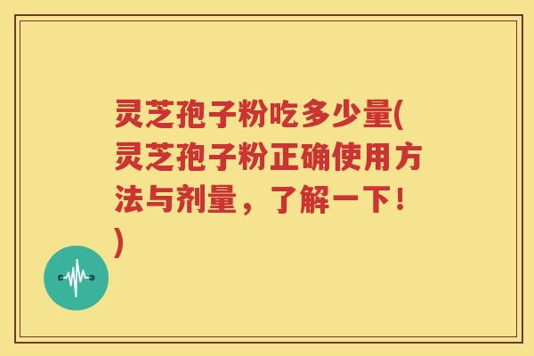 灵芝孢子粉吃多少量(灵芝孢子粉正确使用方法与剂量，了解一下！)