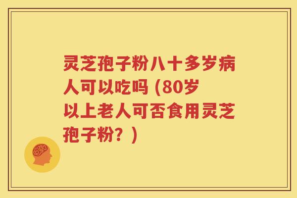 灵芝孢子粉八十多岁病人可以吃吗 (80岁以上老人可否食用灵芝孢子粉？)