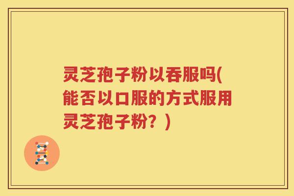 灵芝孢子粉以吞服吗(能否以口服的方式服用灵芝孢子粉？)