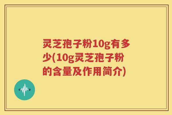 灵芝孢子粉10g有多少(10g灵芝孢子粉的含量及作用简介)