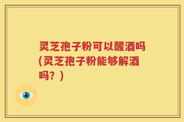灵芝孢子粉可以醒酒吗(灵芝孢子粉能够解酒吗？)