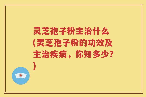 灵芝孢子粉主治什么 (灵芝孢子粉的功效及主治疾病，你知多少？)