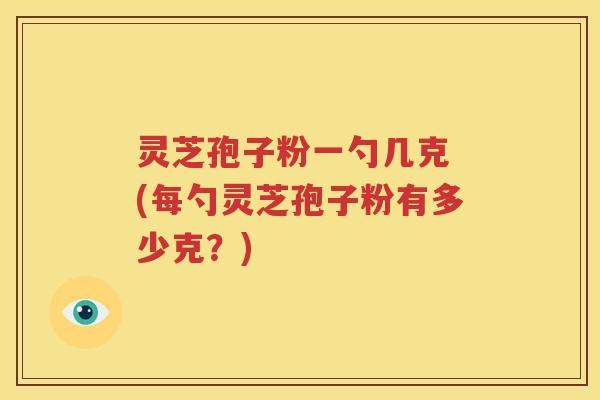 灵芝孢子粉一勺几克 (每勺灵芝孢子粉有多少克？)