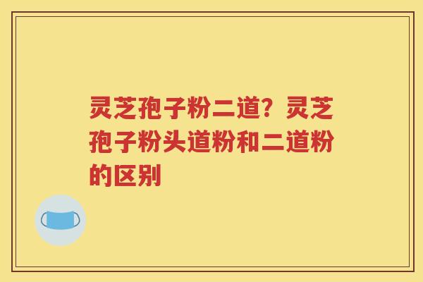 灵芝孢子粉二道？灵芝孢子粉头道粉和二道粉的区别