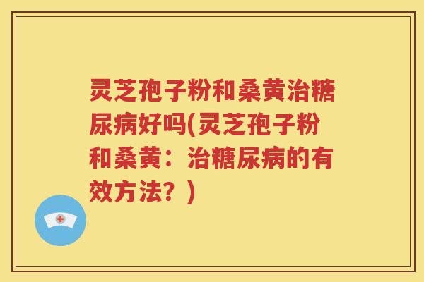 灵芝孢子粉和桑黄治糖尿病好吗(灵芝孢子粉和桑黄：治糖尿病的有效方法？)