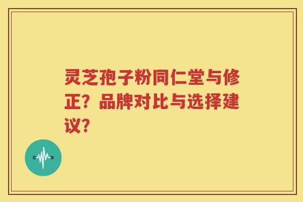 灵芝孢子粉同仁堂与修正？品牌对比与选择建议？