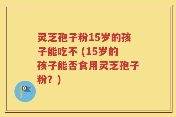 灵芝孢子粉15岁的孩子能吃不 (15岁的孩子能否食用灵芝孢子粉？)