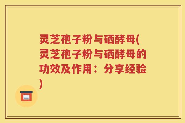 灵芝孢子粉与硒酵母(灵芝孢子粉与硒酵母的功效及作用：分享经验)