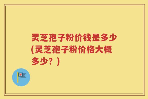 灵芝孢子粉价钱是多少(灵芝孢子粉价格大概多少？)