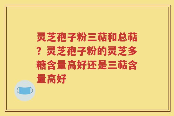 灵芝孢子粉三萜和总萜？灵芝孢子粉的灵芝多糖含量高好还是三萜含量高好